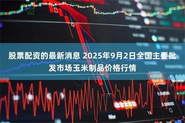 股票配资的最新消息 2025年9月2日全国主要批发市场玉米制品价格行情