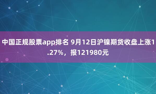 中国正规股票app排名 9月12日沪镍期货收盘上涨1.27%,报121980元