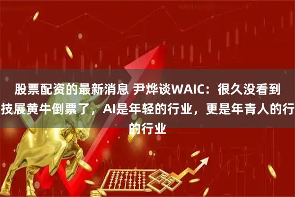 股票配资的最新消息 尹烨谈WAIC：很久没看到科技展黄牛倒票了，AI是年轻的行业，更是年青人的行业