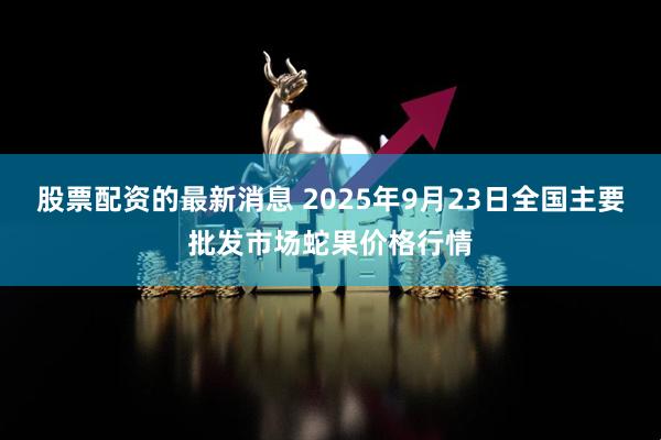 股票配资的最新消息 2025年9月23日全国主要批发市场蛇果价格行情