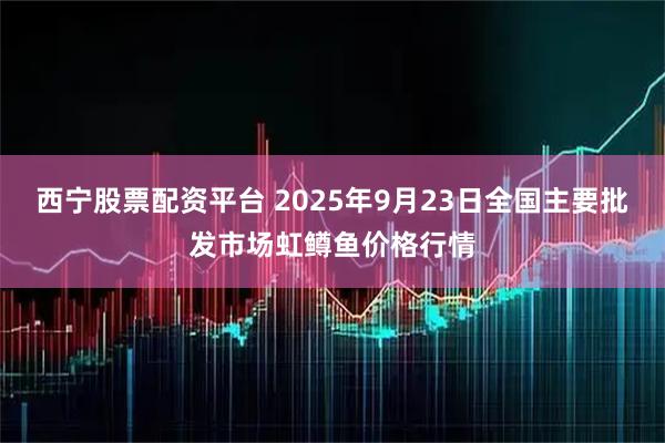 西宁股票配资平台 2025年9月23日全国主要批发市场虹鳟鱼价格行情