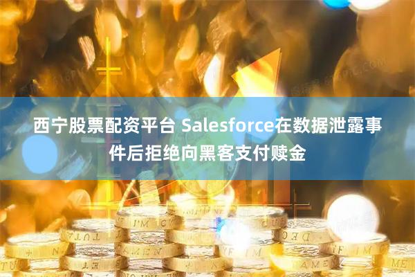 西宁股票配资平台 Salesforce在数据泄露事件后拒绝向黑客支付赎金
