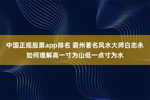 中国正规股票app排名 霸州著名风水大师白志永如何理解高一寸为山低一点寸为水
