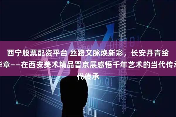 西宁股票配资平台 丝路文脉焕新彩，长安丹青绘华章——在西安美术精品晋京展感悟千年艺术的当代传承