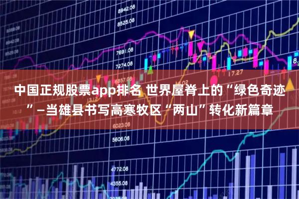 中国正规股票app排名 世界屋脊上的“绿色奇迹”—当雄县书写高寒牧区“两山”转化新篇章