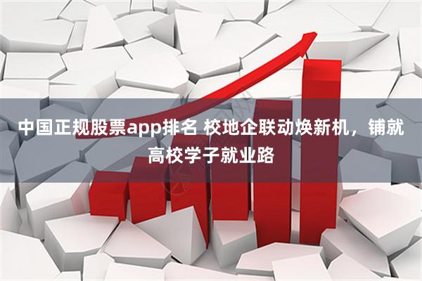 中国正规股票app排名 校地企联动焕新机，铺就高校学子就业路