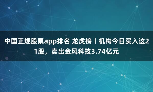中国正规股票app排名 龙虎榜丨机构今日买入这21股,卖出金风科技3.74亿元