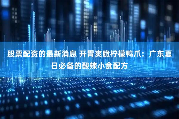 股票配资的最新消息 开胃爽脆柠檬鸭爪：广东夏日必备的酸辣小食配方