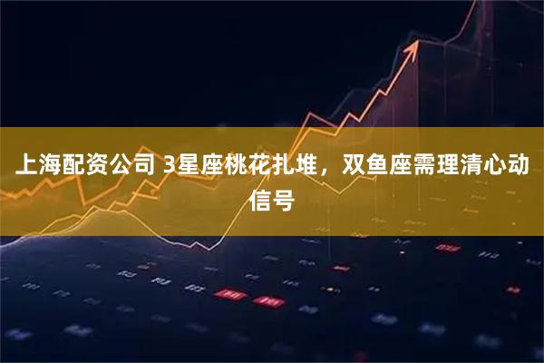 上海配资公司 3星座桃花扎堆，双鱼座需理清心动信号