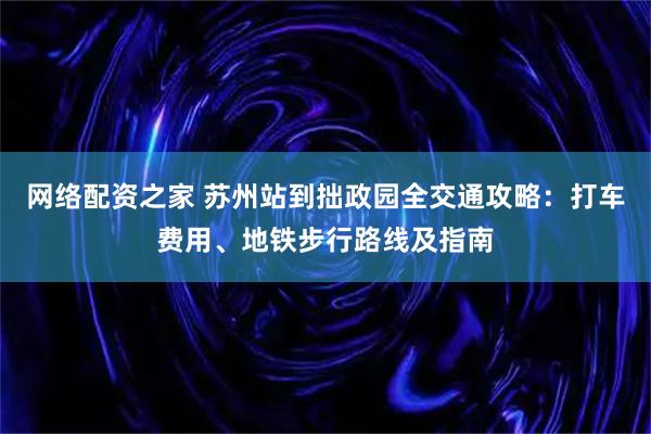 网络配资之家 苏州站到拙政园全交通攻略：打车费用、地铁步行路线及指南