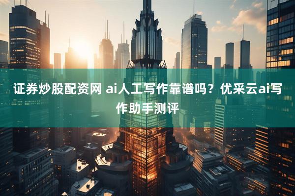 证券炒股配资网 ai人工写作靠谱吗？优采云ai写作助手测评
