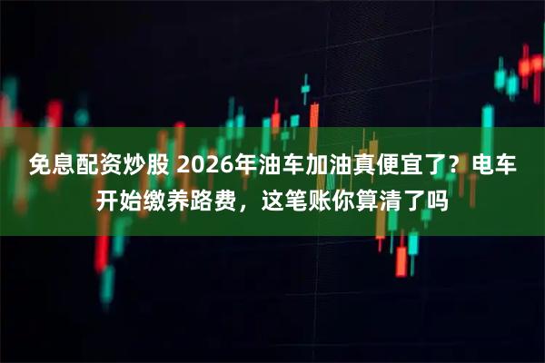 免息配资炒股 2026年油车加油真便宜了？电车开始缴养路费，这笔账你算清了吗