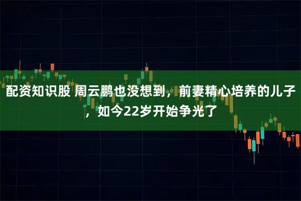 配资知识股 周云鹏也没想到，前妻精心培养的儿子，如今22岁开始争光了