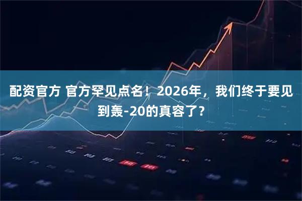 配资官方 官方罕见点名！2026年，我们终于要见到轰-20的真容了？