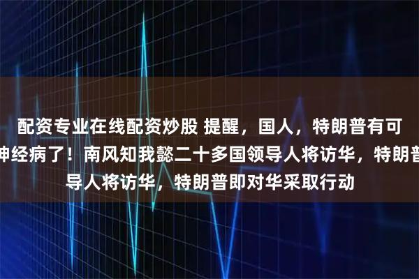 配资专业在线配资炒股 提醒，国人，特朗普有可能是已进入老年神经病了！南风知我懿二十多国领导人将访华，特朗普即对华采取行动