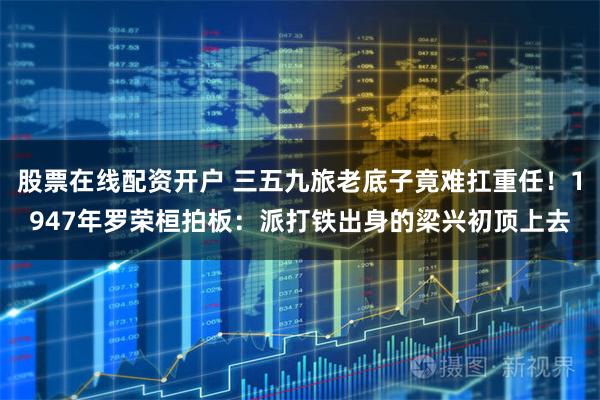 股票在线配资开户 三五九旅老底子竟难扛重任！1947年罗荣桓拍板：派打铁出身的梁兴初顶上去