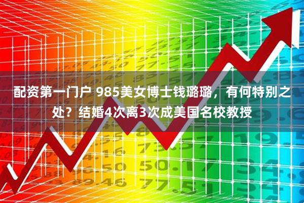 配资第一门户 985美女博士钱璐璐，有何特别之处？结婚4次离3次成美国名校教授