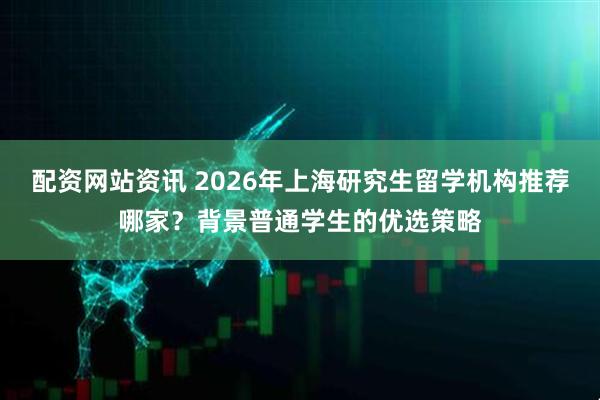 配资网站资讯 2026年上海研究生留学机构推荐哪家？背景普通学生的优选策略