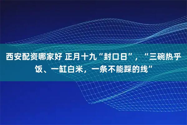 西安配资哪家好 正月十九“封口日”，“三碗热乎饭、一缸白米，一条不能踩的线”