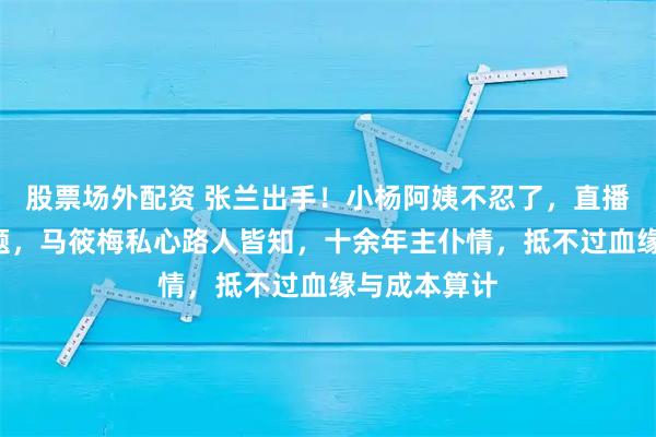 股票场外配资 张兰出手！小杨阿姨不忍了，直播回应3大问题，马筱梅私心路人皆知，十余年主仆情，抵不过血缘与成本算计