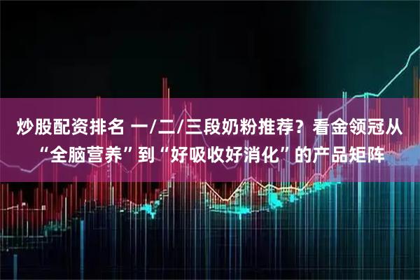炒股配资排名 一/二/三段奶粉推荐？看金领冠从“全脑营养”到“好吸收好消化”的产品矩阵